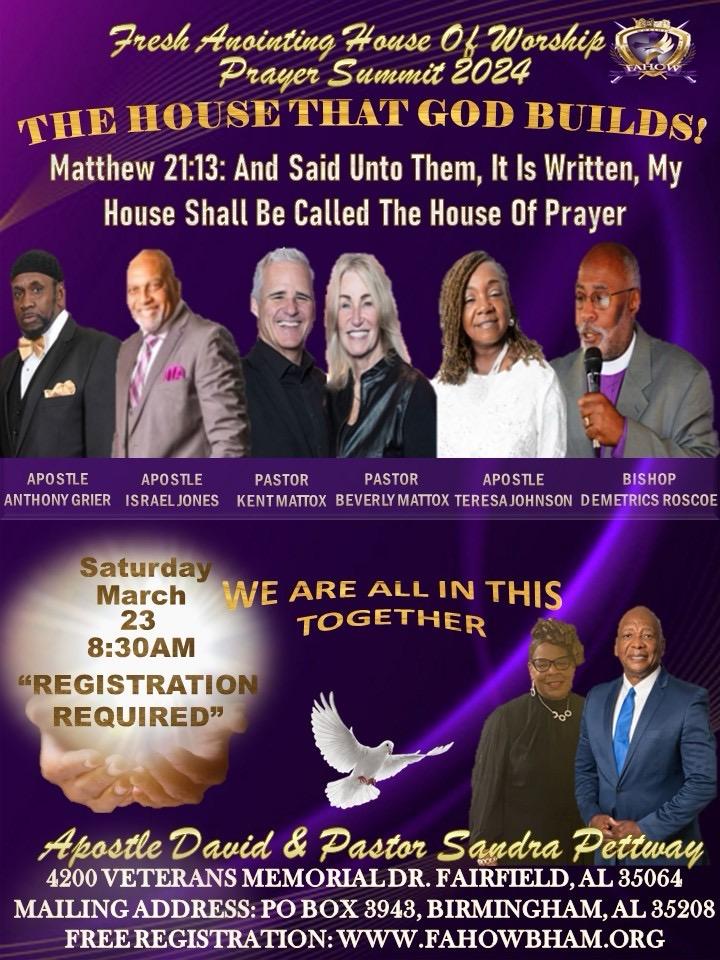 Prayer Summit 2024 - The House that God Builds 4200 Veterans Memorial Drive, Fairfield, AL, USA4200 Veterans Memorial Drive, Fairfield, AL, 35064 03/23/2024 830 Please JOIN US for a DYNAMIC Prayer Summit 2024 - IN PERSON at Fresh Anointing House of Worship, Birmingham. Prayer Summit 2024 🔥 The House that God Builds Fresh Anointing House of Worship, Birmingham Join us for a dynamic, in-person prayer conference at FRESH ANOINTING HOUSE OF WORSHIP BIRMINGHAM! The Prayer Summit 2024 - The House That GOD Builds - is a powerful gathering where we come together to seek God's presence and experience His time of refreshing! Come ready to experience inspiring worship, dynamic teachings, and life-changing prayer sessions. Learn how to build a strong foundation for your life through prayer and allowing God to work in our lives. Don't miss this opportunity to experience the Glory and Power of God. The House that God Builds Special Guest Speakers 🔥Apostle Anthony Grier 🔥Apostle Israel Jones 🔥Apostle Teresa Johnson 🔥Bishop Demetrics Roscoe 🔥Apostle Kemi Searcy 🔥Bishop Kyle Searcy Conference Hosts: Apostle David Pettway and Pastor Sandra Pettway Event address: FRESH ANOINTING HOUSE OF WORSHIP BIRMINGHAM 4200 Veterans Memorial Drive Fairfield, AL 35064